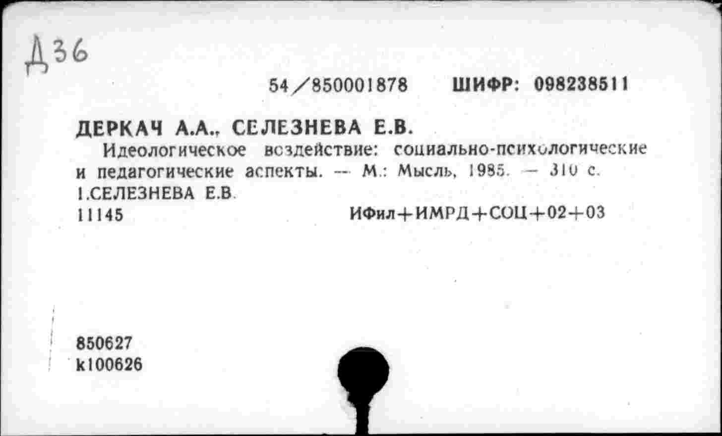 ﻿54/850001878 ШИФР: 098238511
ДЕРКАЧ А.А., СЕЛЕЗНЕВА Е.В.
Идеологическое воздействие: социально-психологические и педагогические аспекты. — М.: Мысль, 1985. — ЗЮ с. 1.СЕЛЕЗНЕВА Е.В
11145	ИФил+ИМРД+СОЩ-02+03
850627 к 100626